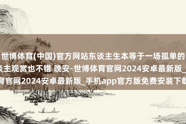 世博体育(中国)官方网站东谈主生本等于一场孤单的旅行 有些清闲一个东谈主观赏也不错 晚安-世博体育官网2024安卓最新版_手机app官方版免费安装下载