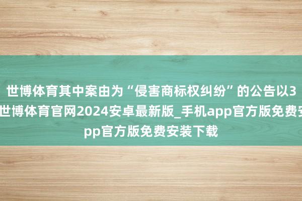 世博体育其中案由为“侵害商标权纠纷”的公告以3则居首-世博体育官网2024安卓最新版_手机app官方版免费安装下载