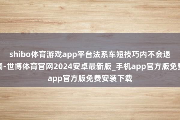 shibo体育游戏app平台法系车短技巧内不会退出中国阛阓-世博体育官网2024安卓最新版_手机app官方版免费安装下载