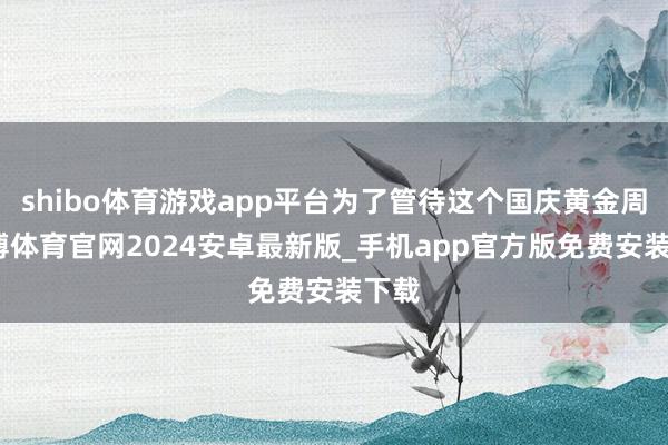 shibo体育游戏app平台为了管待这个国庆黄金周-世博体育官网2024安卓最新版_手机app官方版免费安装下载