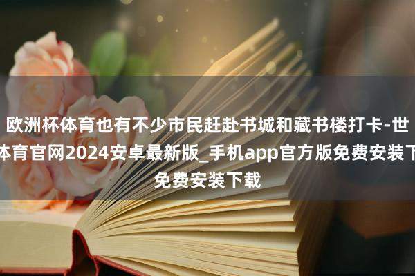 欧洲杯体育也有不少市民赶赴书城和藏书楼打卡-世博体育官网2024安卓最新版_手机app官方版免费安装下载