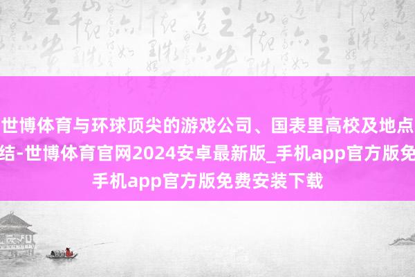 世博体育与环球顶尖的游戏公司、国表里高校及地点资源深度联结-世博体育官网2024安卓最新版_手机app官方版免费安装下载