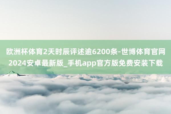 欧洲杯体育2天时辰评述逾6200条-世博体育官网2024安卓最新版_手机app官方版免费安装下载