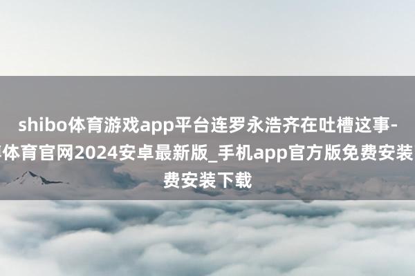 shibo体育游戏app平台连罗永浩齐在吐槽这事-世博体育官网2024安卓最新版_手机app官方版免费安装下载