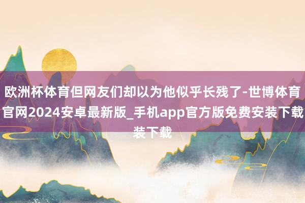 欧洲杯体育但网友们却以为他似乎长残了-世博体育官网2024安卓最新版_手机app官方版免费安装下载