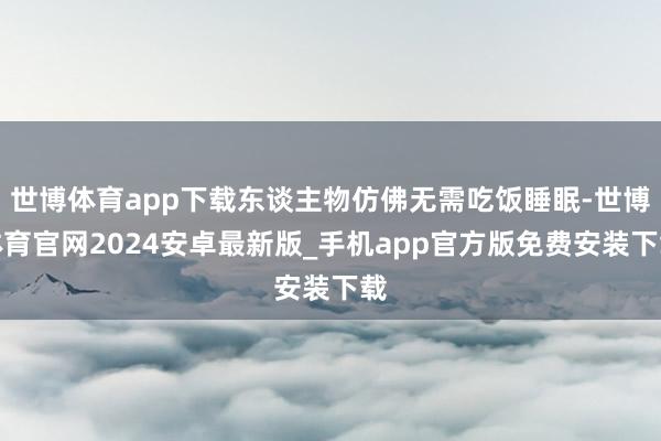 世博体育app下载东谈主物仿佛无需吃饭睡眠-世博体育官网2024安卓最新版_手机app官方版免费安装下载