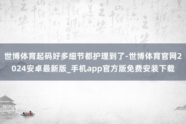 世博体育起码好多细节都护理到了-世博体育官网2024安卓最新版_手机app官方版免费安装下载