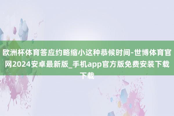 欧洲杯体育答应约略缩小这种恭候时间-世博体育官网2024安卓最新版_手机app官方版免费安装下载