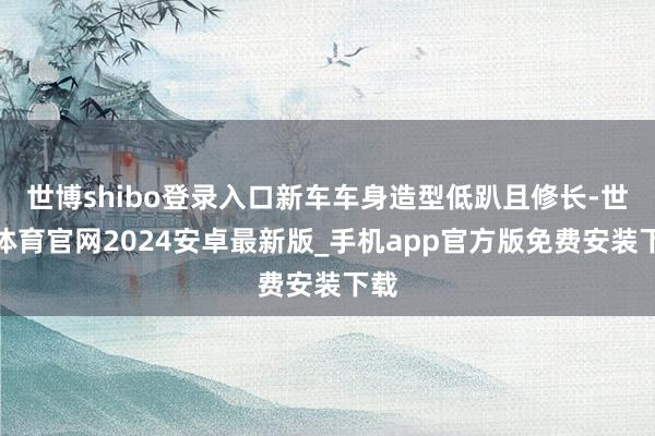 世博shibo登录入口新车车身造型低趴且修长-世博体育官网2024安卓最新版_手机app官方版免费安装下载