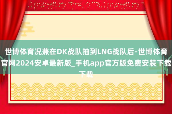 世博体育况兼在DK战队抽到LNG战队后-世博体育官网2024安卓最新版_手机app官方版免费安装下载