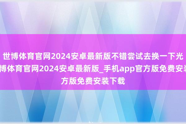 世博体育官网2024安卓最新版不错尝试去换一下光剑-世博体育官网2024安卓最新版_手机app官方版免费安装下载