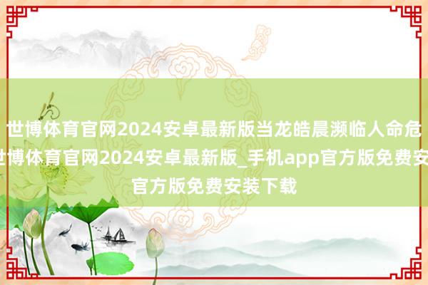 世博体育官网2024安卓最新版当龙皓晨濒临人命危机时-世博体育官网2024安卓最新版_手机app官方版免费安装下载