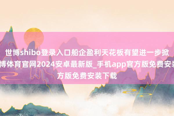 世博shibo登录入口船企盈利天花板有望进一步掀开-世博体育官网2024安卓最新版_手机app官方版免费安装下载