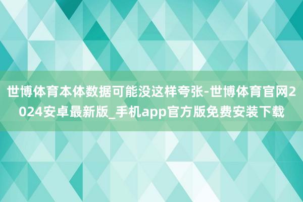 世博体育本体数据可能没这样夸张-世博体育官网2024安卓最新版_手机app官方版免费安装下载