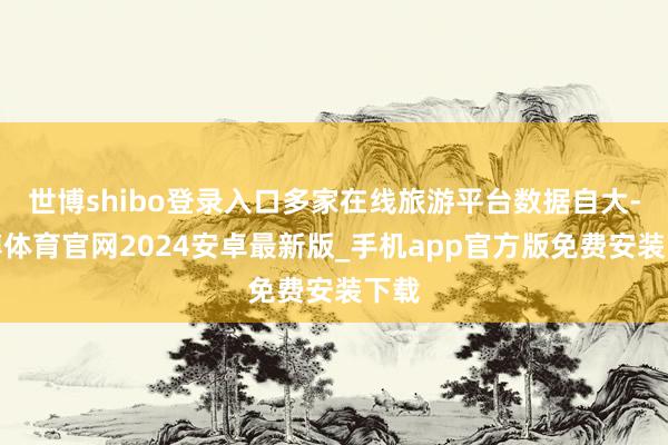 世博shibo登录入口多家在线旅游平台数据自大-世博体育官网2024安卓最新版_手机app官方版免费安装下载