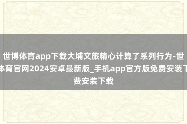 世博体育app下载大埔文旅精心计算了系列行为-世博体育官网2024安卓最新版_手机app官方版免费安装下载