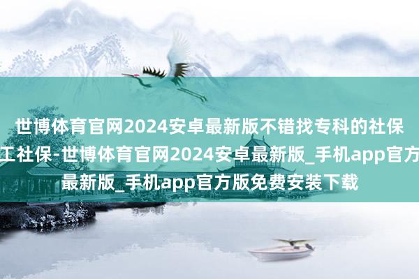 世博体育官网2024安卓最新版不错找专科的社保代缴公司办理员工社保-世博体育官网2024安卓最新版_手机app官方版免费安装下载