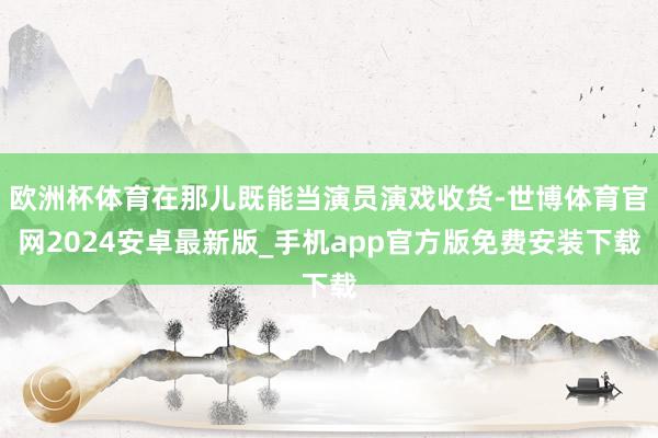 欧洲杯体育在那儿既能当演员演戏收货-世博体育官网2024安卓最新版_手机app官方版免费安装下载