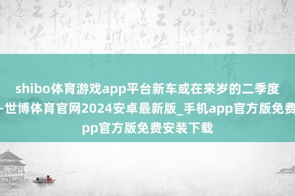 shibo体育游戏app平台新车或在来岁的二季度摆布上市-世博体育官网2024安卓最新版_手机app官方版免费安装下载