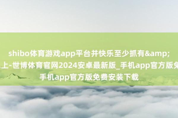 shibo体育游戏app平台并快乐至少抓有&ensp;1年以上-世博体育官网2024安卓最新版_手机app官方版免费安装下载