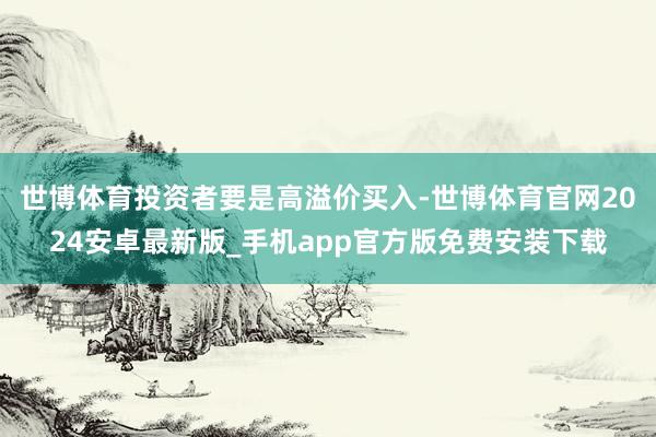 世博体育投资者要是高溢价买入-世博体育官网2024安卓最新版_手机app官方版免费安装下载