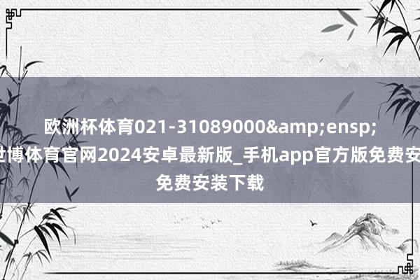 欧洲杯体育021-31089000&ensp;咨询-世博体育官网2024安卓最新版_手机app官方版免费安装下载