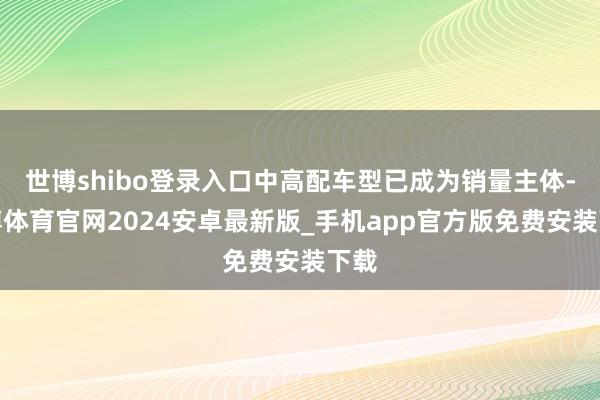 世博shibo登录入口中高配车型已成为销量主体-世博体育官网2024安卓最新版_手机app官方版免费安装下载