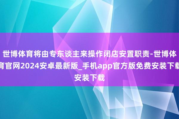 世博体育将由专东谈主来操作闭店安置职责-世博体育官网2024安卓最新版_手机app官方版免费安装下载