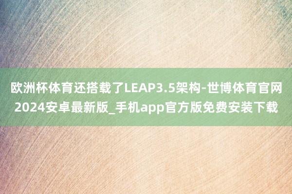 欧洲杯体育还搭载了LEAP3.5架构-世博体育官网2024安卓最新版_手机app官方版免费安装下载