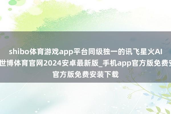 shibo体育游戏app平台同级独一的讯飞星火AI大模子-世博体育官网2024安卓最新版_手机app官方版免费安装下载