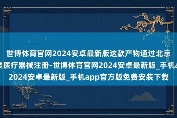 世博体育官网2024安卓最新版这款产物通过北京市药品监督处置局二类医疗器械注册-世博体育官网2024安卓最新版_手机app官方版免费安装下载