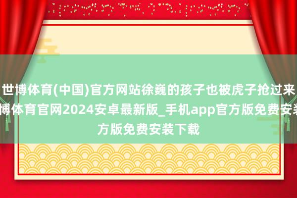 世博体育(中国)官方网站徐巍的孩子也被虎子抢过来了-世博体育官网2024安卓最新版_手机app官方版免费安装下载