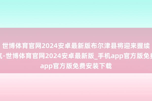 世博体育官网2024安卓最新版布尔津县将迎来握续性雨雪天气-世博体育官网2024安卓最新版_手机app官方版免费安装下载