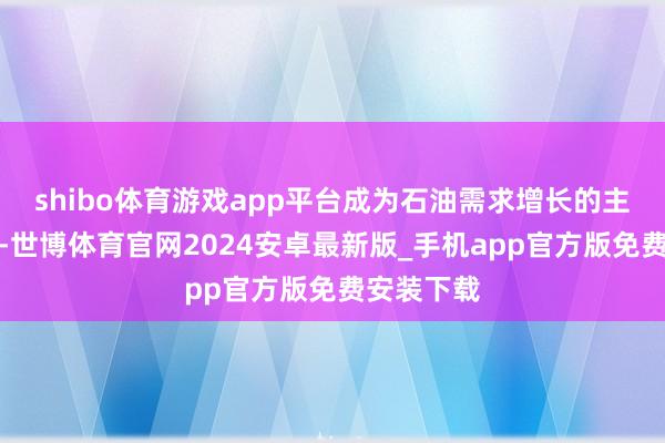 shibo体育游戏app平台成为石油需求增长的主要孝顺者-世博体育官网2024安卓最新版_手机app官方版免费安装下载