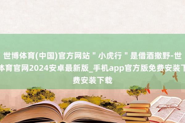 世博体育(中国)官方网站＂小虎行＂是借酒撒野-世博体育官网2024安卓最新版_手机app官方版免费安装下载