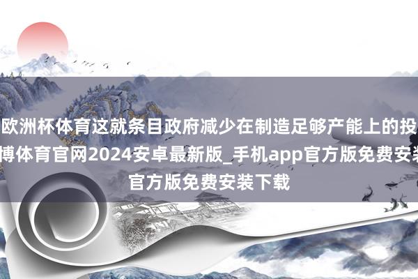 欧洲杯体育这就条目政府减少在制造足够产能上的投资-世博体育官网2024安卓最新版_手机app官方版免费安装下载