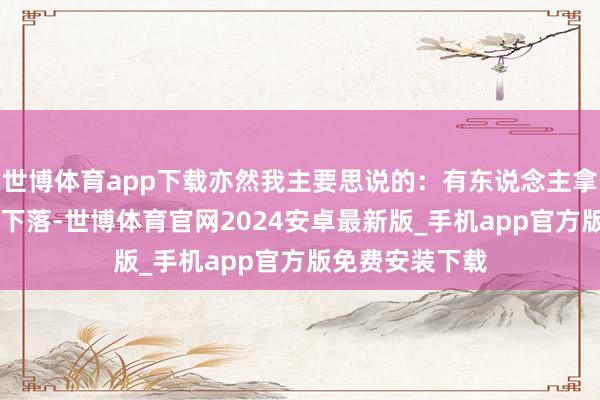 世博体育app下载亦然我主要思说的：有东说念主拿17日京东股价下落-世博体育官网2024安卓最新版_手机app官方版免费安装下载