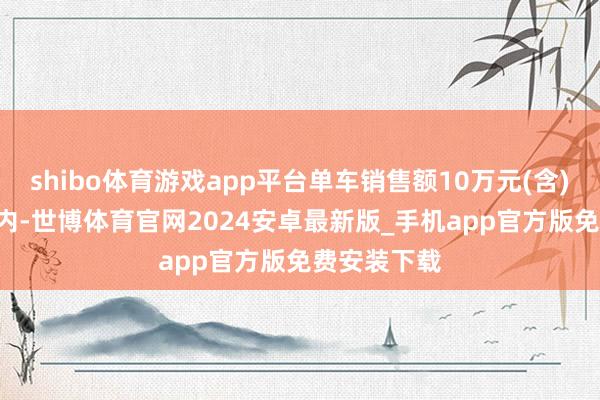 shibo体育游戏app平台单车销售额10万元(含)-20万元以内-世博体育官网2024安卓最新版_手机app官方版免费安装下载