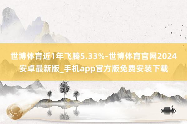 世博体育近1年飞腾5.33%-世博体育官网2024安卓最新版_手机app官方版免费安装下载