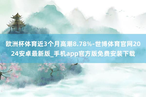 欧洲杯体育近3个月高潮8.78%-世博体育官网2024安卓最新版_手机app官方版免费安装下载