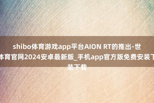 shibo体育游戏app平台AION RT的推出-世博体育官网2024安卓最新版_手机app官方版免费安装下载