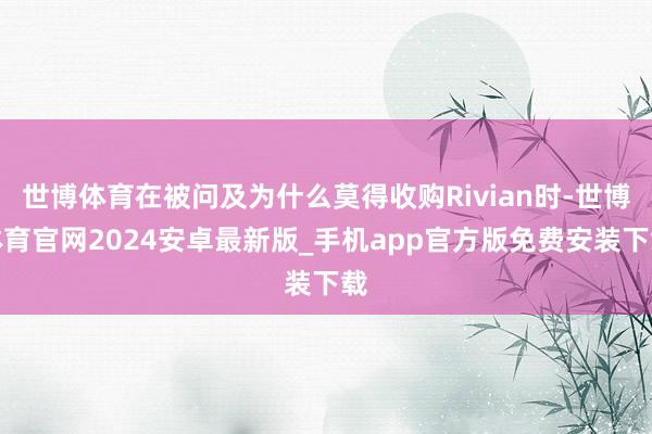 世博体育在被问及为什么莫得收购Rivian时-世博体育官网2024安卓最新版_手机app官方版免费安装下载