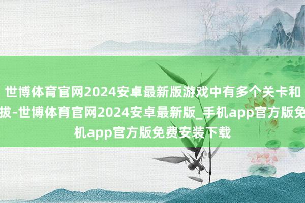 世博体育官网2024安卓最新版游戏中有多个关卡和变装不错选拔-世博体育官网2024安卓最新版_手机app官方版免费安装下载