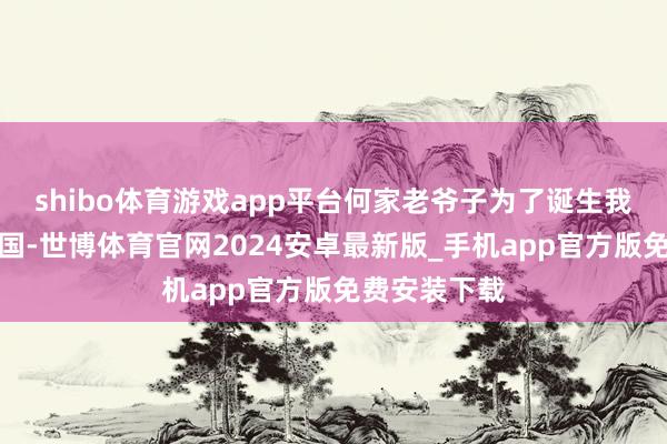 shibo体育游戏app平台何家老爷子为了诞生我们宽绰的故国-世博体育官网2024安卓最新版_手机app官方版免费安装下载