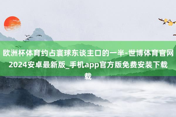 欧洲杯体育约占寰球东谈主口的一半-世博体育官网2024安卓最新版_手机app官方版免费安装下载