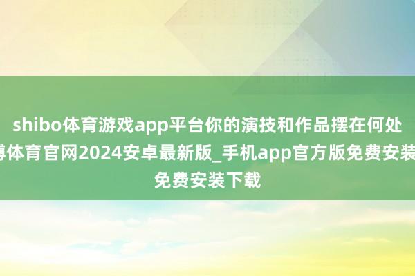 shibo体育游戏app平台你的演技和作品摆在何处-世博体育官网2024安卓最新版_手机app官方版免费安装下载