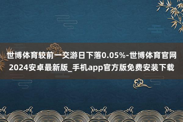 世博体育较前一交游日下落0.05%-世博体育官网2024安卓最新版_手机app官方版免费安装下载