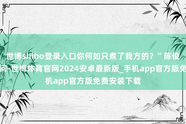 世博shibo登录入口你何如只煮了我方的？”陈俊生不得志地问-世博体育官网2024安卓最新版_手机app官方版免费安装下载