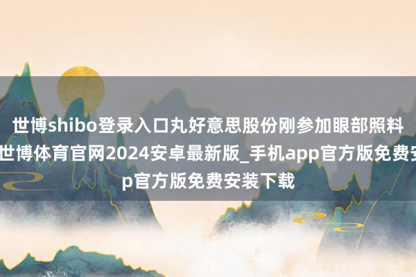 世博shibo登录入口丸好意思股份刚参加眼部照料赛谈时-世博体育官网2024安卓最新版_手机app官方版免费安装下载