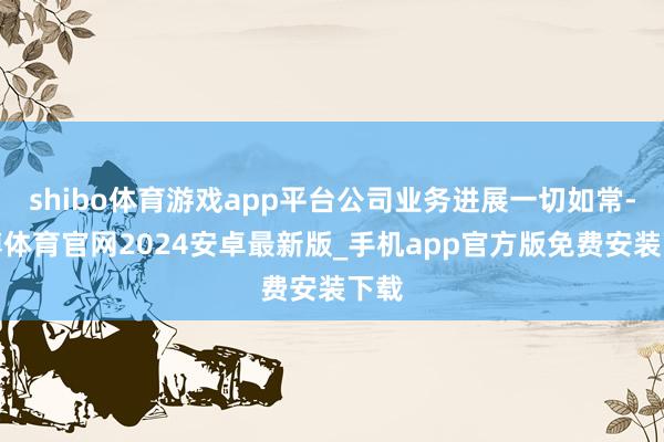 shibo体育游戏app平台公司业务进展一切如常-世博体育官网2024安卓最新版_手机app官方版免费安装下载